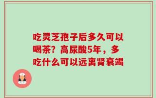 吃灵芝孢子后多久可以喝茶？高尿酸5年，多吃什么可以远离肾衰竭