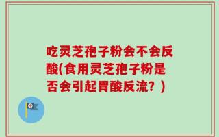 吃灵芝孢子粉会不会反酸(食用灵芝孢子粉是否会引起胃酸反流？)