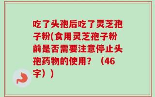 吃了头孢后吃了灵芝孢子粉(食用灵芝孢子粉前是否需要注意停止头孢药物的使用？（46字）)