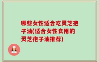 哪些女性适合吃灵芝孢子油(适合女性食用的灵芝孢子油推荐)
