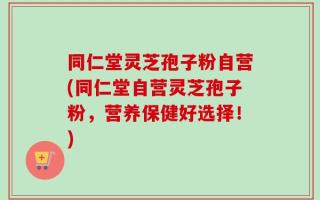 同仁堂灵芝孢子粉自营(同仁堂自营灵芝孢子粉，营养保健好选择！)