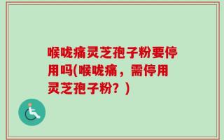 喉咙痛灵芝孢子粉要停用吗(喉咙痛，需停用灵芝孢子粉？)