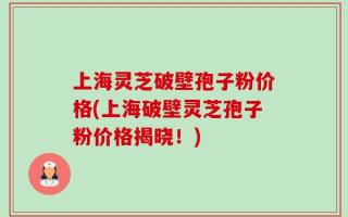 上海灵芝破壁孢子粉价格(上海破壁灵芝孢子粉价格揭晓！)