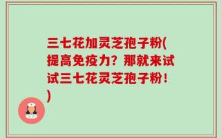 三七花加灵芝孢子粉(提高免疫力？那就来试试三七花灵芝孢子粉！)