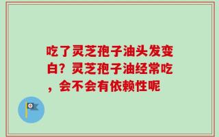 吃了灵芝孢子油头发变白？灵芝孢子油经常吃，会不会有依赖性呢