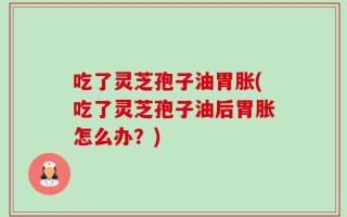 吃了灵芝孢子油胃胀(吃了灵芝孢子油后胃胀怎么办？)