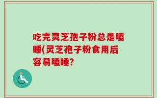 吃完灵芝孢子粉总是瞌睡(灵芝孢子粉食用后容易瞌睡？