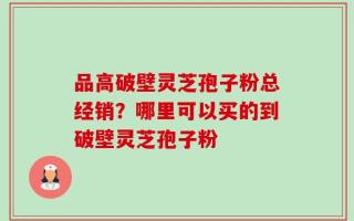 品高破壁灵芝孢子粉总经销？哪里可以买的到破壁灵芝孢子粉