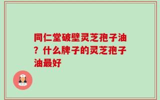 同仁堂破壁灵芝孢子油？什么牌子的灵芝孢子油最好