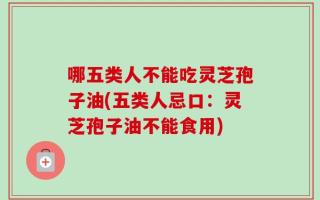 哪五类人不能吃灵芝孢子油(五类人忌口：灵芝孢子油不能食用)