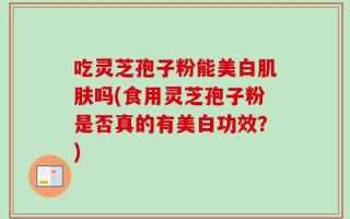 吃灵芝孢子粉能美白肌肤吗(食用灵芝孢子粉是否真的有美白功效？)