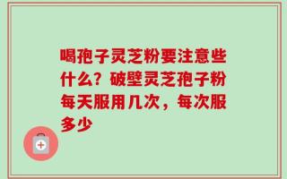 喝孢子灵芝粉要注意些什么？破壁灵芝孢子粉每天服用几次，每次服多少