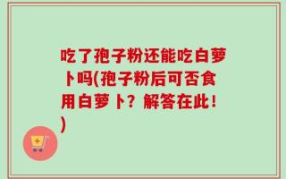 吃了孢子粉还能吃白萝卜吗(孢子粉后可否食用白萝卜？解答在此！)