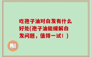 吃孢子油对白发有什么好处(孢子油能缓解白发问题，值得一试！)