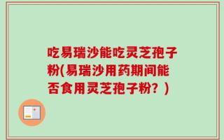 吃易瑞沙能吃灵芝孢子粉(易瑞沙用药期间能否食用灵芝孢子粉？)