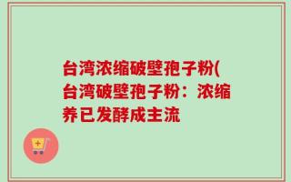 台湾浓缩破壁孢子粉(台湾破壁孢子粉：浓缩养已发酵成主流