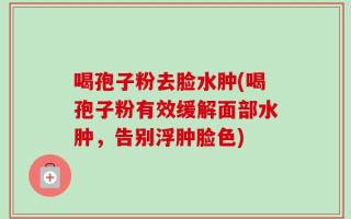 喝孢子粉去脸水肿(喝孢子粉有效缓解面部水肿，告别浮肿脸色)