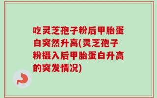 吃灵芝孢子粉后甲胎蛋白突然升高(灵芝孢子粉摄入后甲胎蛋白升高的突发情况)