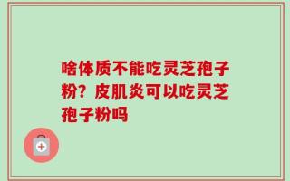 啥体质不能吃灵芝孢子粉？皮肌炎可以吃灵芝孢子粉吗