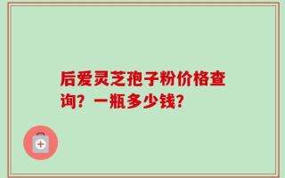 后爱灵芝孢子粉价格查询？一瓶多少钱？