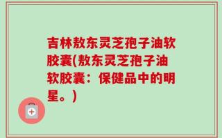 吉林敖东灵芝孢子油软胶囊(敖东灵芝孢子油软胶囊：保健品中的明星。)