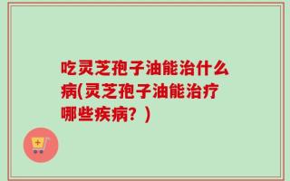 吃灵芝孢子油能治什么病(灵芝孢子油能治疗哪些疾病？)