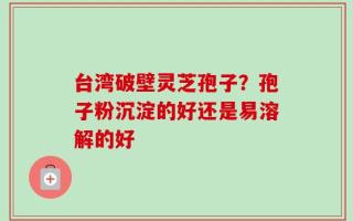 台湾破壁灵芝孢子？孢子粉沉淀的好还是易溶解的好