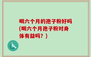 喝六个月的孢子粉好吗(喝六个月孢子粉对身体有益吗？)