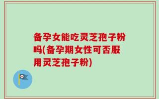 备孕女能吃灵芝孢子粉吗(备孕期女性可否服用灵芝孢子粉)