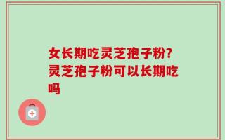 女长期吃灵芝孢子粉？灵芝孢子粉可以长期吃吗