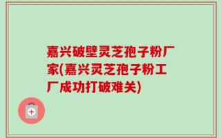 嘉兴破壁灵芝孢子粉厂家(嘉兴灵芝孢子粉工厂成功打破难关)