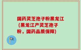 国药灵芝孢子粉黑龙江 (黑龙江产灵芝孢子粉，国药品质保障)
