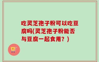 吃灵芝孢子粉可以吃豆腐吗(灵芝孢子粉能否与豆腐一起食用？)