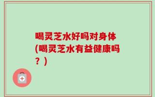 喝灵芝水好吗对身体 (喝灵芝水有益健康吗？)