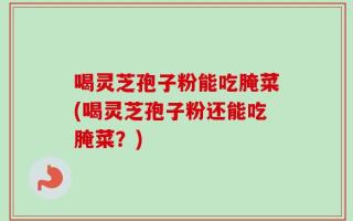 喝灵芝孢子粉能吃腌菜(喝灵芝孢子粉还能吃腌菜？)