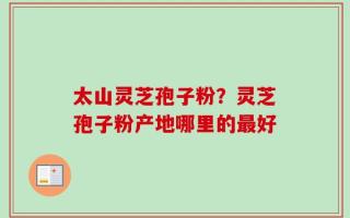 太山灵芝孢子粉？灵芝孢子粉产地哪里的最好