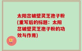 太阳岔破壁灵芝孢子粉(重写后的标题：太阳岔破壁灵芝孢子粉的功效与作用)