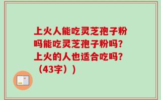 上火人能吃灵芝孢子粉吗能吃灵芝孢子粉吗？上火的人也适合吃吗？（43字）)