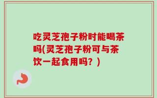 吃灵芝孢子粉时能喝茶吗(灵芝孢子粉可与茶饮一起食用吗？)