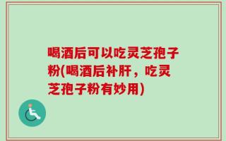 喝酒后可以吃灵芝孢子粉(喝酒后补肝，吃灵芝孢子粉有妙用)