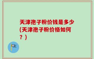 天津孢子粉价钱是多少(天津孢子粉价格如何？)