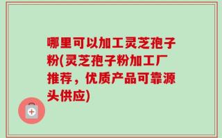 哪里可以加工灵芝孢子粉(灵芝孢子粉加工厂推荐，优质产品可靠源头供应)