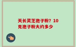天长灵芝孢子粉？10克孢子粉大约多少