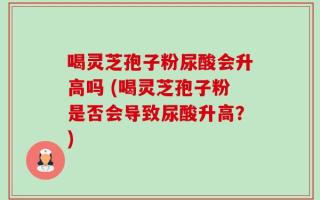 喝灵芝孢子粉尿酸会升高吗 (喝灵芝孢子粉是否会导致尿酸升高？)