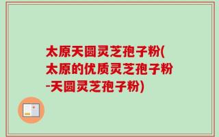 太原天圆灵芝孢子粉(太原的优质灵芝孢子粉-天圆灵芝孢子粉)