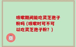 咳嗽期间能吃灵芝孢子粉吗 (咳嗽时可不可以吃灵芝孢子粉？)