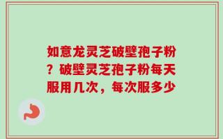 如意龙灵芝破壁孢子粉？破壁灵芝孢子粉每天服用几次，每次服多少