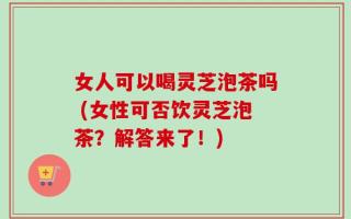 女人可以喝灵芝泡茶吗 (女性可否饮灵芝泡茶？解答来了！)