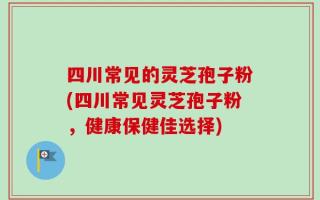 四川常见的灵芝孢子粉(四川常见灵芝孢子粉，健康保健佳选择)