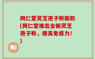 同仁堂灵芝孢子粉新款(同仁堂推出全新灵芝孢子粉，提高免疫力！)